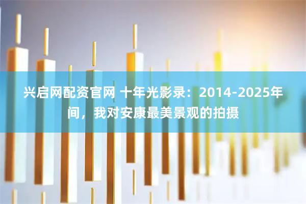 兴启网配资官网 十年光影录:2014-2025年间,我对安康最美景观的拍摄