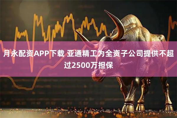 月永配资APP下载 亚通精工为全资子公司提供不超过2500万担保