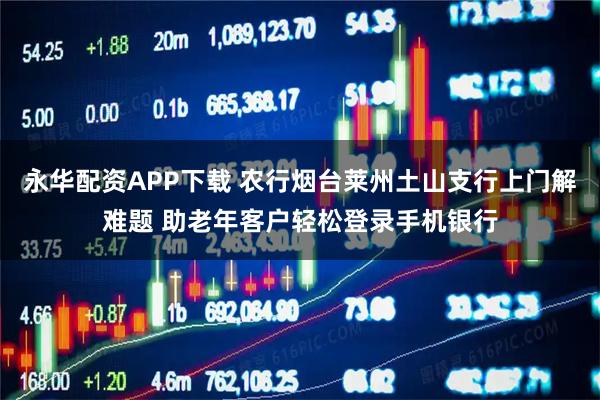 永华配资APP下载 农行烟台莱州土山支行上门解难题 助老年客户轻松登录手机银行