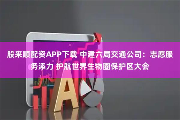 股来顺配资APP下载 中建六局交通公司：志愿服务添力 护航世界生物圈保护区大会