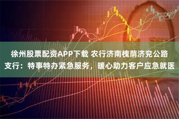 徐州股票配资APP下载 农行济南槐荫济兖公路支行：特事特办紧急服务，暖心助力客户应急就医
