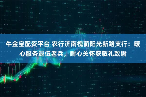牛金宝配资平台 农行济南槐荫阳光新路支行：暖心服务退伍老兵，耐心关怀获敬礼致谢