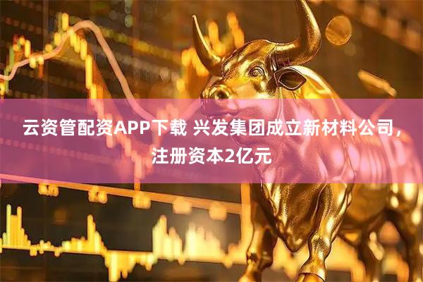 云资管配资APP下载 兴发集团成立新材料公司，注册资本2亿元