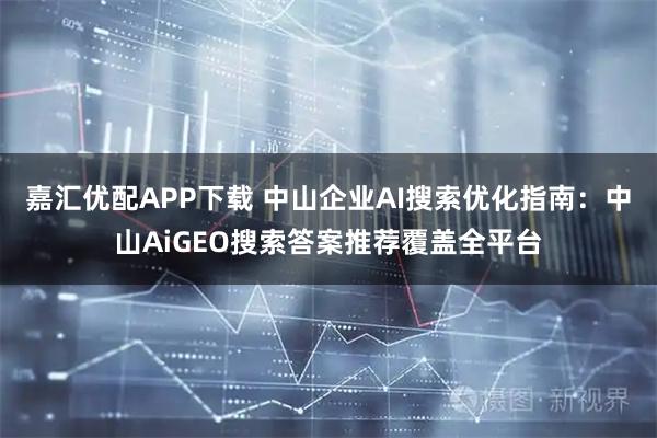 嘉汇优配APP下载 中山企业AI搜索优化指南：中山AiGEO搜索答案推荐覆盖全平台