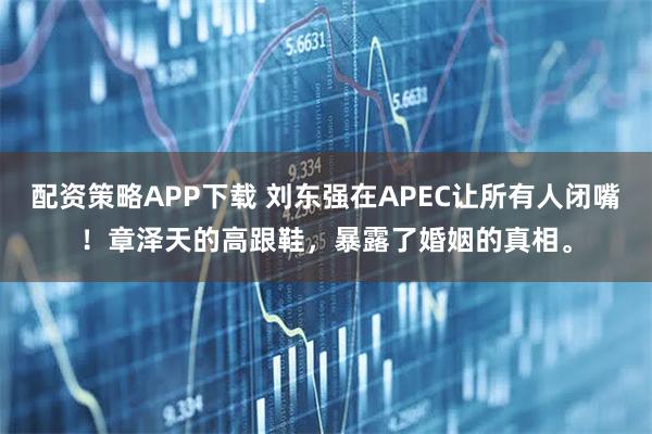 配资策略APP下载 刘东强在APEC让所有人闭嘴！章泽天的高跟鞋，暴露了婚姻的真相。