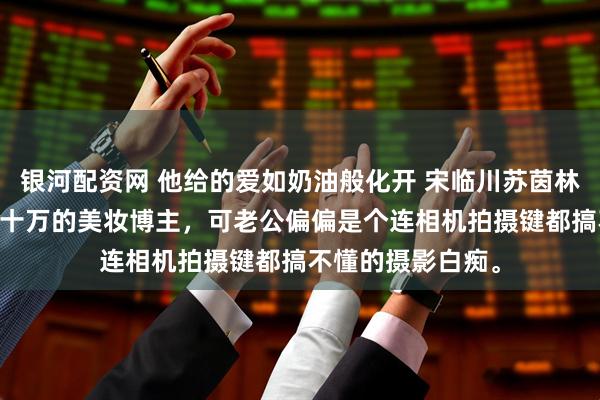 银河配资网 他给的爱如奶油般化开 宋临川苏茵林若婵 我是粉丝八十万的美妆博主，可老公偏偏是个连相机拍摄键都搞不懂的摄影白痴。