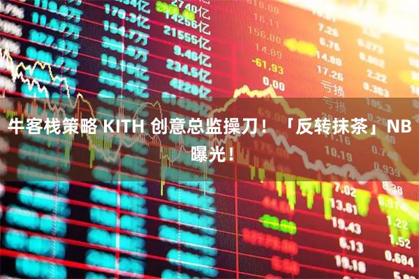 牛客栈策略 KITH 创意总监操刀！「反转抹茶」NB 曝光！
