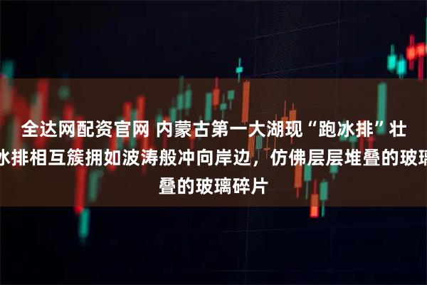 全达网配资官网 内蒙古第一大湖现“跑冰排”壮景：冰排相互簇拥如波涛般冲向岸边，仿佛层层堆叠的玻璃碎片