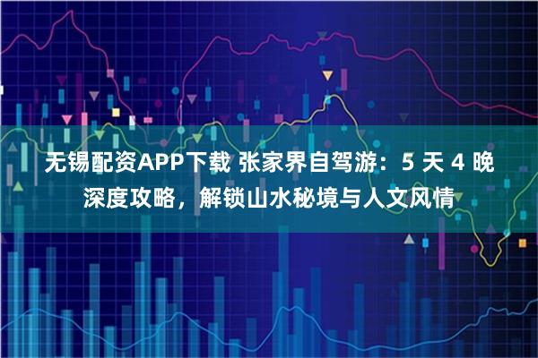 无锡配资APP下载 张家界自驾游：5 天 4 晚深度攻略，解锁山水秘境与人文风情