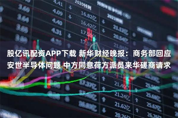 股亿讯配资APP下载 新华财经晚报：商务部回应安世半导体问题 中方同意荷方派员来华磋商请求