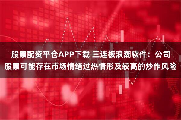 股票配资平仓APP下载 三连板浪潮软件：公司股票可能存在市场情绪过热情形及较高的炒作风险