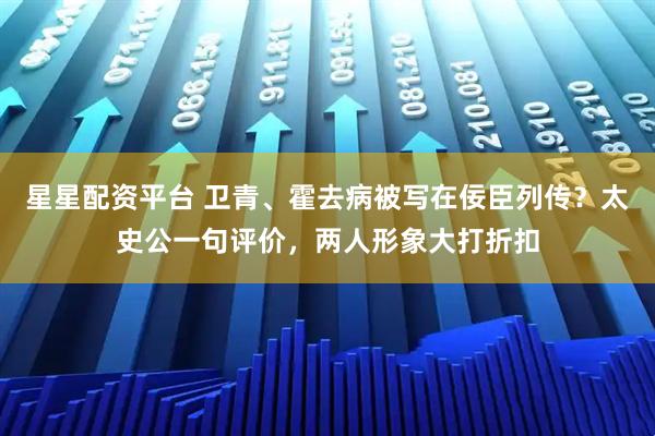 星星配资平台 卫青、霍去病被写在佞臣列传？太史公一句评价，两人形象大打折扣