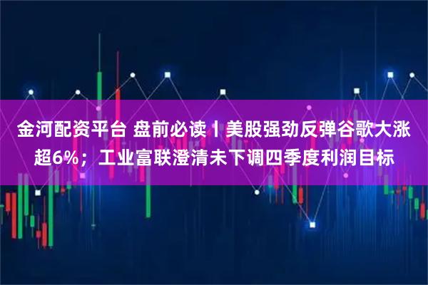 金河配资平台 盘前必读丨美股强劲反弹谷歌大涨超6%；工业富联澄清未下调四季度利润目标