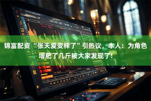 锦富配资 “张天爱变样了”引热议，本人：为角色增肥了几斤被大家发现了!