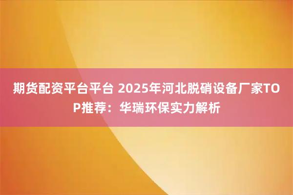 期货配资平台平台 2025年河北脱硝设备厂家TOP推荐:华瑞环保实力解析