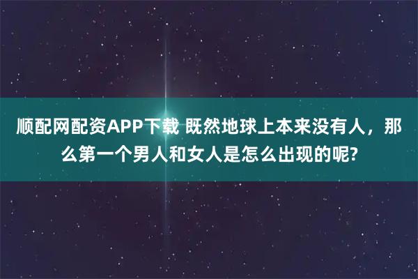 顺配网配资APP下载 既然地球上本来没有人,那么第一个男人和女人是怎么出现的呢?