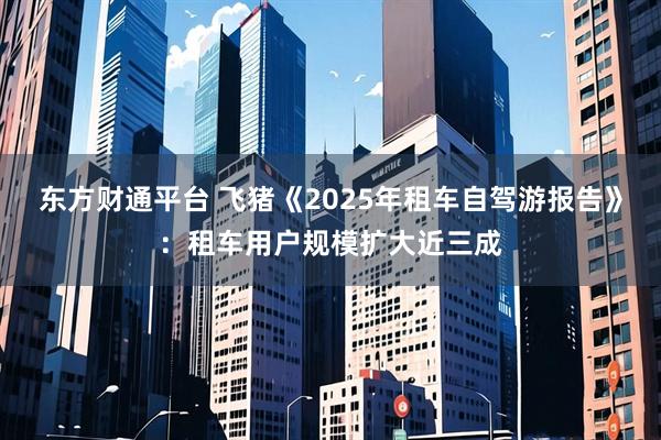 东方财通平台 飞猪《2025年租车自驾游报告》:租车用户规模扩大近三成