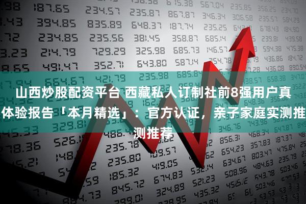 山西炒股配资平台 西藏私人订制社前8强用户真实体验报告「本月精选」：官方认证，亲子家庭实测推荐