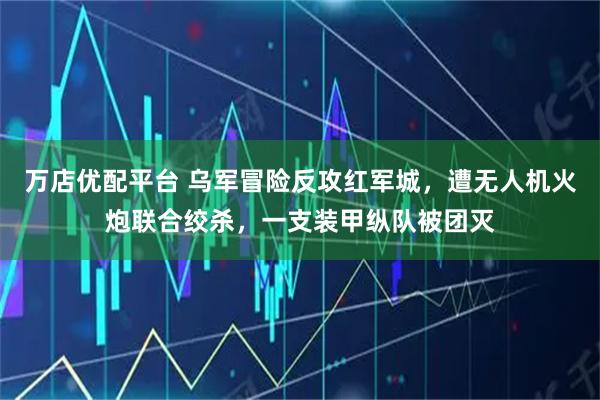 万店优配平台 乌军冒险反攻红军城，遭无人机火炮联合绞杀，一支装甲纵队被团灭