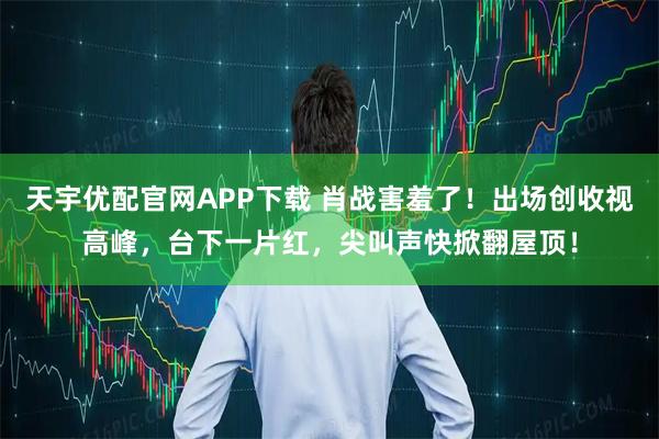 天宇优配官网APP下载 肖战害羞了！出场创收视高峰，台下一片红，尖叫声快掀翻屋顶！