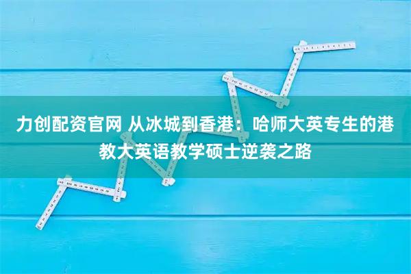 力创配资官网 从冰城到香港：哈师大英专生的港教大英语教学硕士逆袭之路