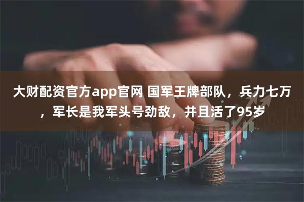 大财配资官方app官网 国军王牌部队，兵力七万，军长是我军头号劲敌，并且活了95岁