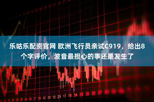 乐咕乐配资官网 欧洲飞行员亲试C919，给出8个字评价，波音最担心的事还是发生了