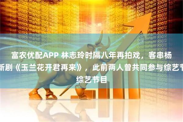 富农优配APP 林志玲时隔八年再拍戏，客串杨紫新剧《玉兰花开君再来》，此前两人曾共同参与综艺节目