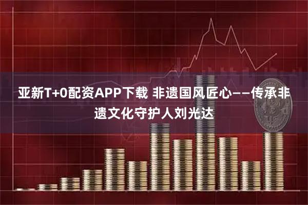 亚新T+0配资APP下载 非遗国风匠心——传承非遗文化守护人刘光达