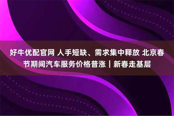 好牛优配官网 人手短缺、需求集中释放 北京春节期间汽车服务价格普涨｜新春走基层