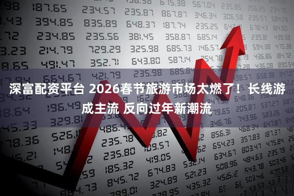 深富配资平台 2026春节旅游市场太燃了！长线游成主流 反向过年新潮流