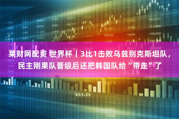莱财网配资 世界杯｜3比1击败乌兹别克斯坦队，民主刚果队晋级后还把韩国队给“带走”了