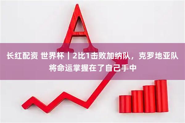 长红配资 世界杯｜2比1击败加纳队，克罗地亚队将命运掌握在了自己手中