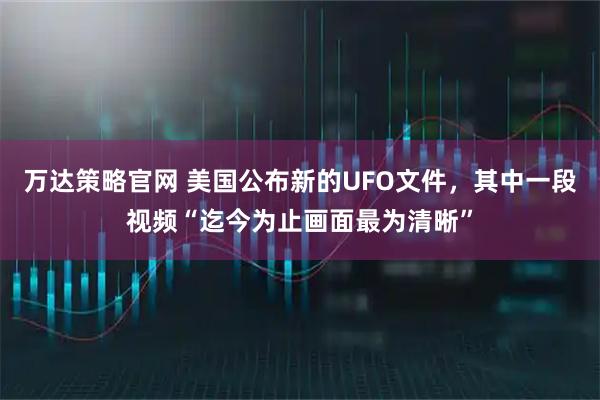 万达策略官网 美国公布新的UFO文件，其中一段视频“迄今为止画面最为清晰”