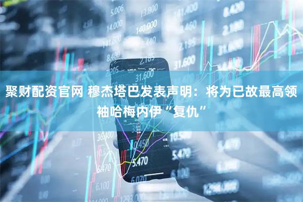 聚财配资官网 穆杰塔巴发表声明：将为已故最高领袖哈梅内伊“复仇”