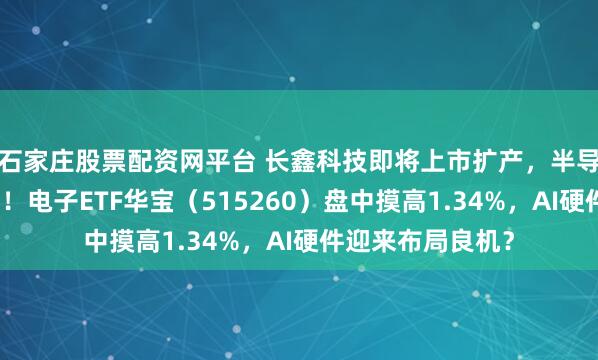 石家庄股票配资网平台 长鑫科技即将上市扩产，半导体设备率先受益！电子ETF华宝（515260）盘中摸高1.34%，AI硬件迎来布局良机？